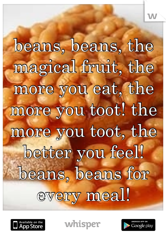 beans, beans, the magical fruit, the more you eat, the more you toot! the more you toot, the better you feel! beans, beans for every meal!