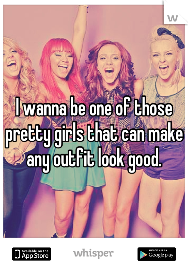 I wanna be one of those pretty girls that can make any outfit look good.