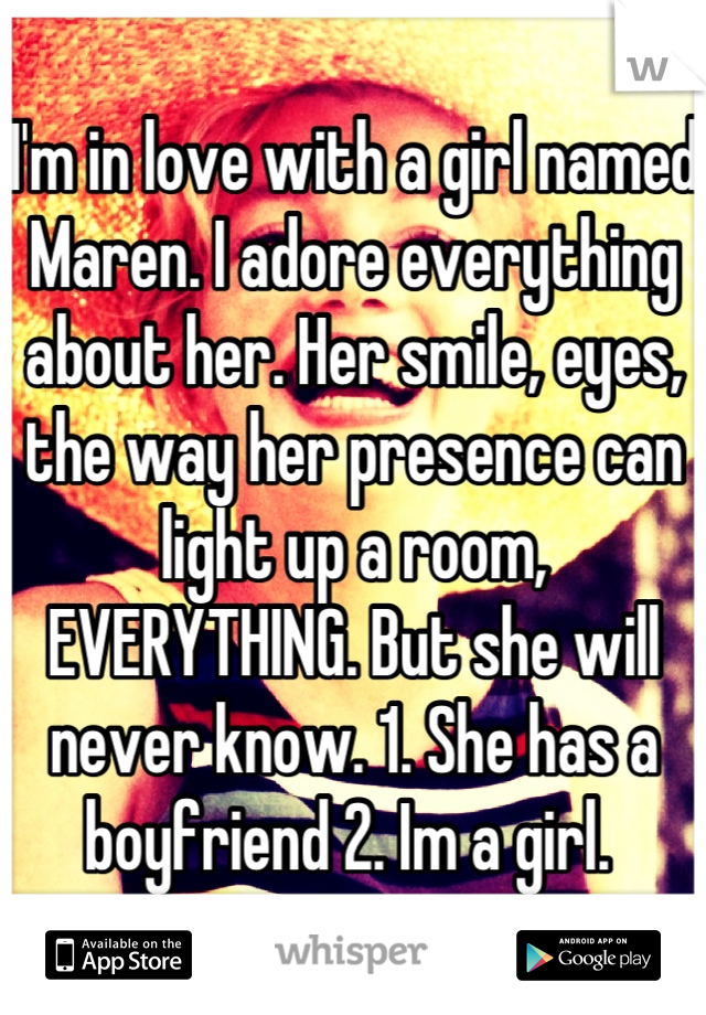 I'm in love with a girl named Maren. I adore everything about her. Her smile, eyes, the way her presence can light up a room, EVERYTHING. But she will never know. 1. She has a boyfriend 2. Im a girl. 