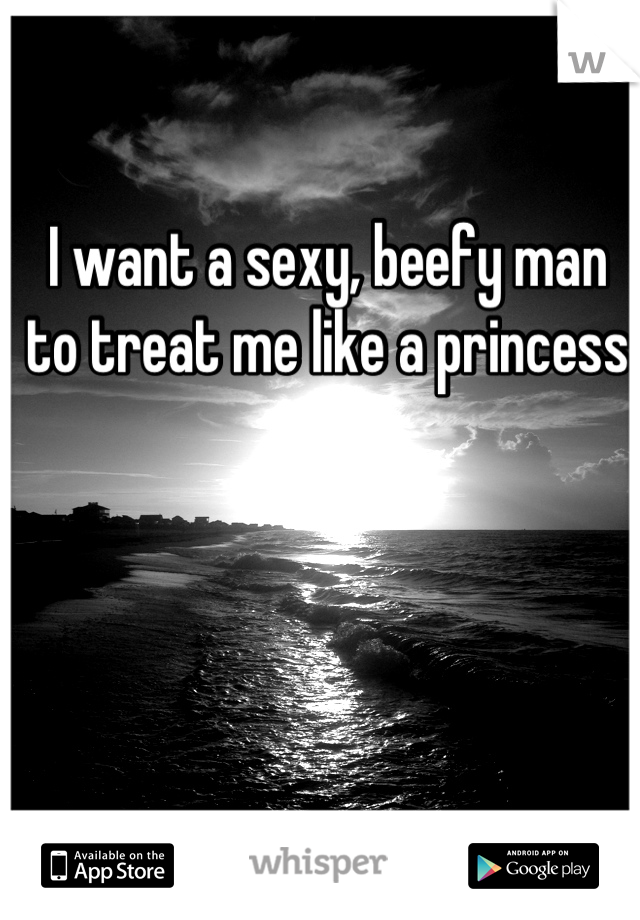 I want a sexy, beefy man to treat me like a princess