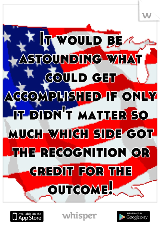 It would be astounding what could get accomplished if only it didn't matter so much which side got the recognition or credit for the outcome!