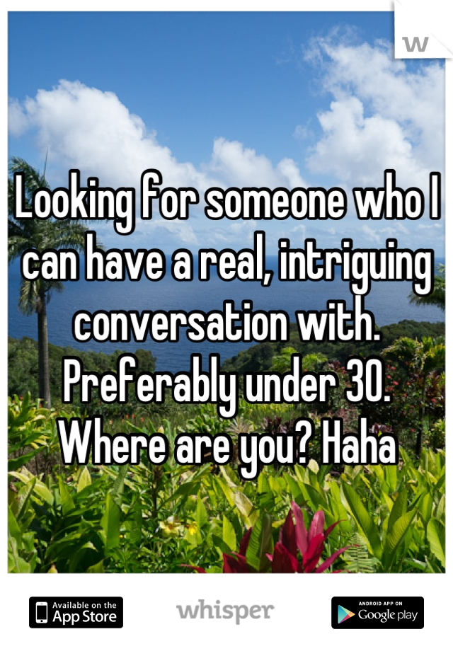 Looking for someone who I can have a real, intriguing conversation with.  Preferably under 30. Where are you? Haha