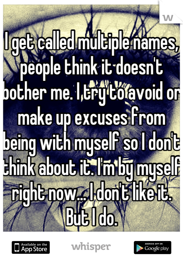 I get called multiple names, people think it doesn't bother me. I try to avoid or make up excuses from being with myself so I don't think about it. I'm by myself right now... I don't like it. But I do.