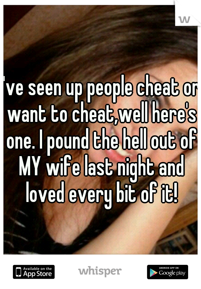 I've seen up people cheat or want to cheat,well here's one. I pound the hell out of MY wife last night and loved every bit of it!