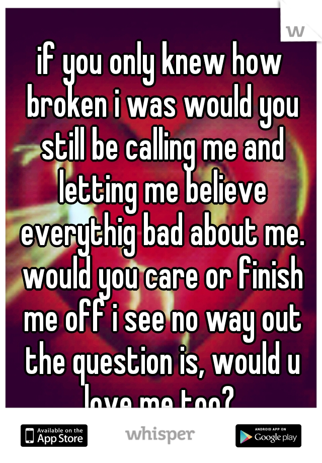 if you only knew how broken i was would you still be calling me and letting me believe everythig bad about me. would you care or finish me off i see no way out the question is, would u love me too? 