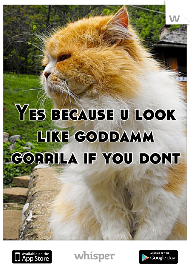 Yes because u look like goddamm gorrila if you dont