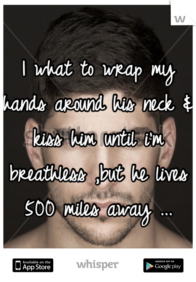 I what to wrap my hands around his neck & kiss him until i'm breathless ,but he lives 500 miles away ...