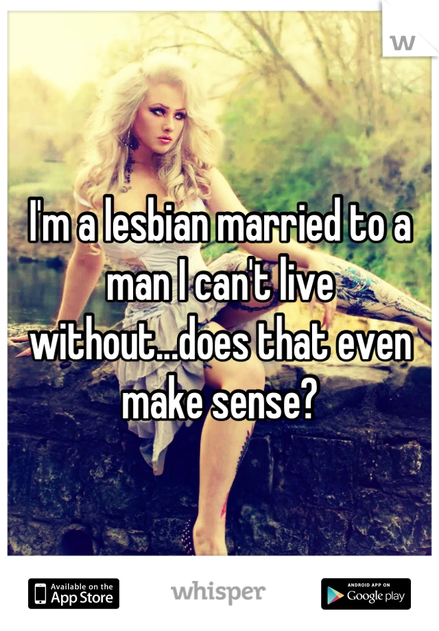 I'm a lesbian married to a man I can't live without...does that even make sense?