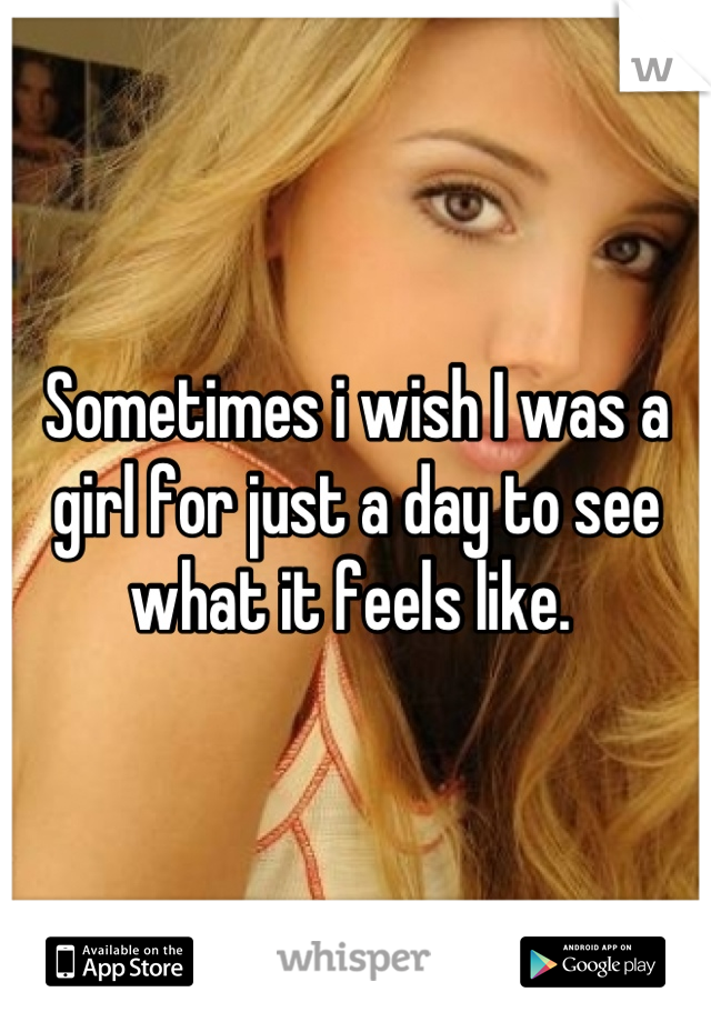 Sometimes i wish I was a girl for just a day to see what it feels like. 