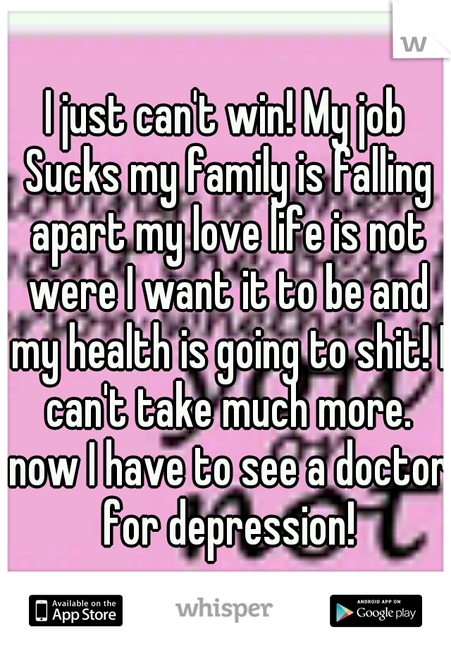 I just can't win! My job Sucks my family is falling apart my love life is not were I want it to be and my health is going to shit! I can't take much more. now I have to see a doctor for depression!