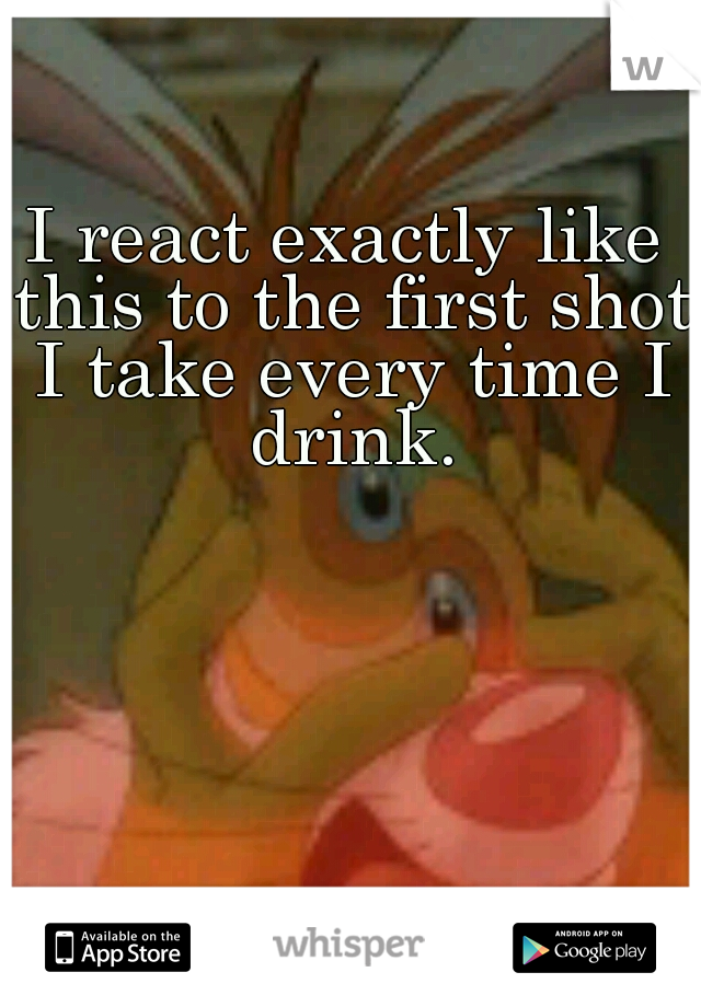 I react exactly like this to the first shot I take every time I drink.