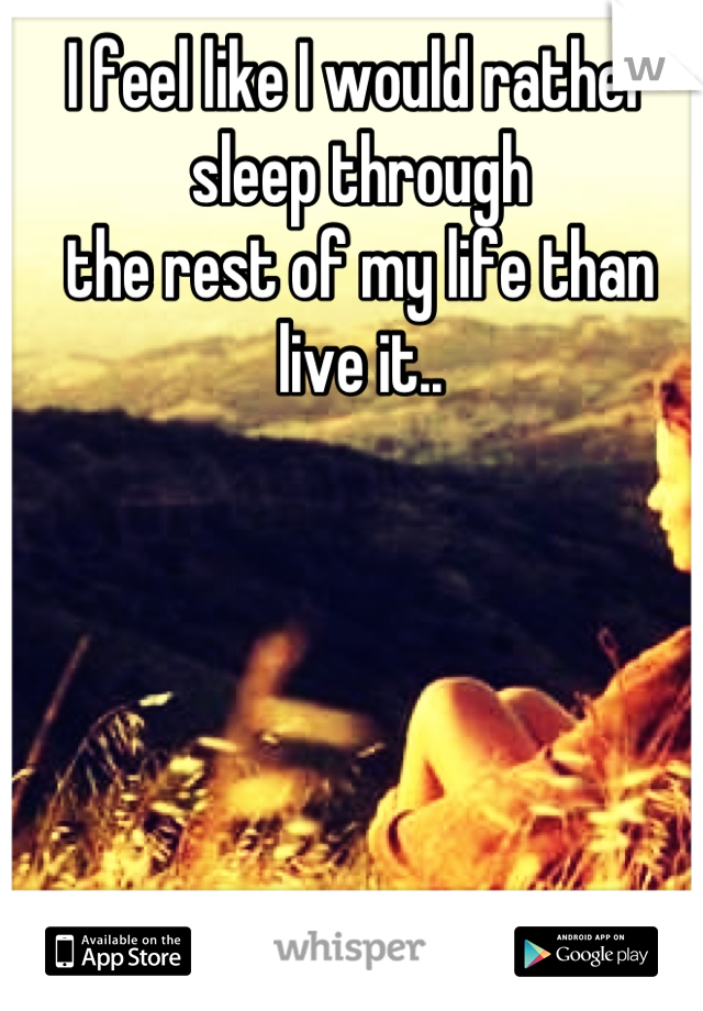 I feel like I would rather sleep through
the rest of my life than live it..