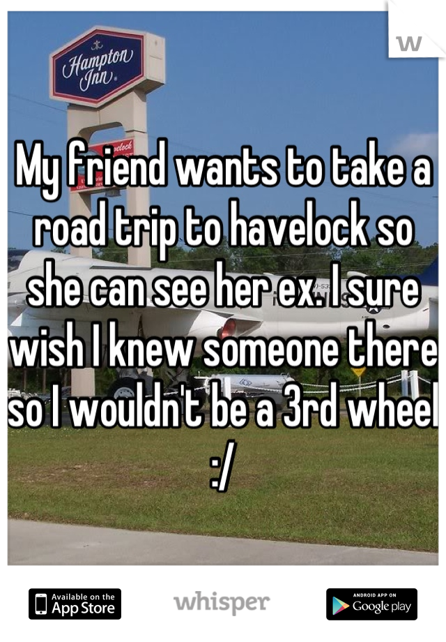 My friend wants to take a road trip to havelock so she can see her ex. I sure wish I knew someone there so I wouldn't be a 3rd wheel :/