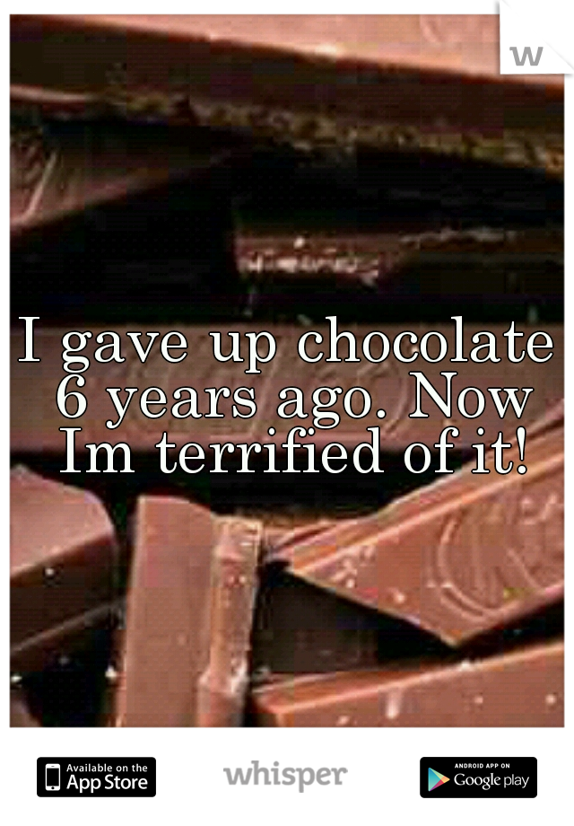 I gave up chocolate 6 years ago. Now Im terrified of it!