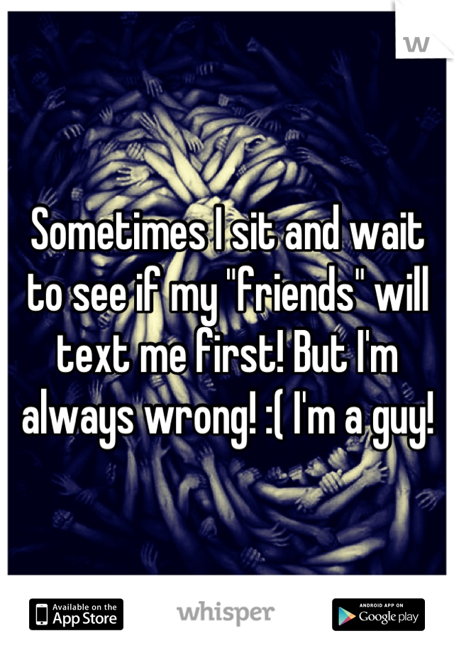 Sometimes I sit and wait to see if my "friends" will text me first! But I'm always wrong! :( I'm a guy!