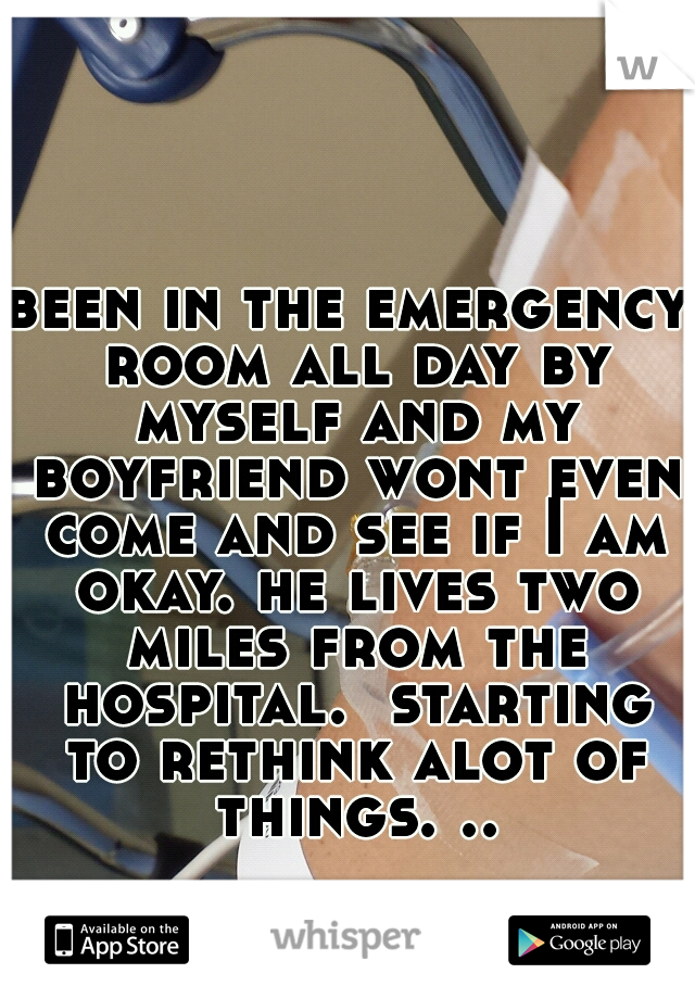 been in the emergency room all day by myself and my boyfriend wont even come and see if I am okay. he lives two miles from the hospital.  starting to rethink alot of things. ..