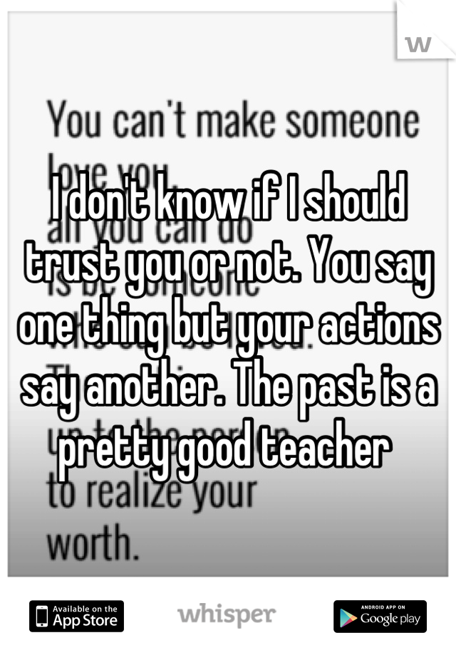 I don't know if I should trust you or not. You say one thing but your actions say another. The past is a pretty good teacher 