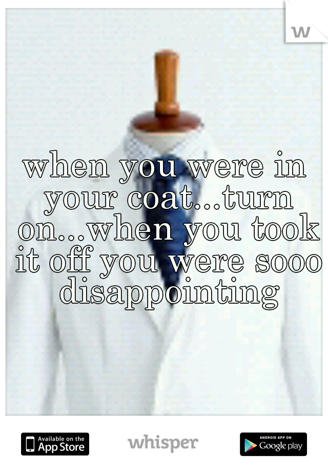 when you were in your coat...turn on...when you took it off you were sooo disappointing