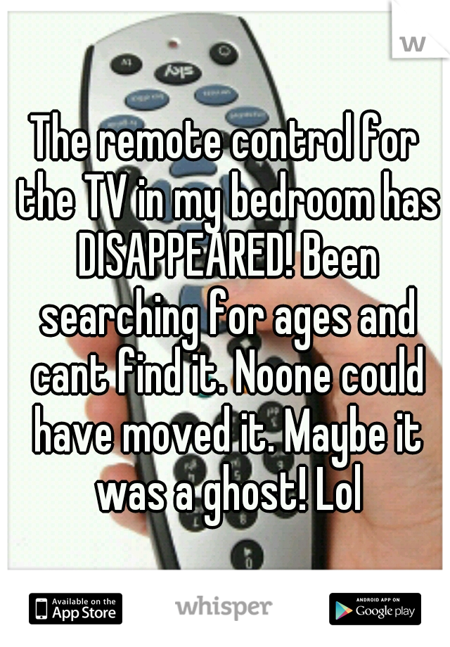 The remote control for the TV in my bedroom has DISAPPEARED! Been searching for ages and cant find it. Noone could have moved it. Maybe it was a ghost! Lol