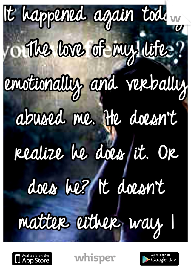 It happened again today. The love of my life emotionally and verbally abused me. He doesn't realize he does it. Or does he? It doesn't matter either way I will always go back and allow myself to be hurt again