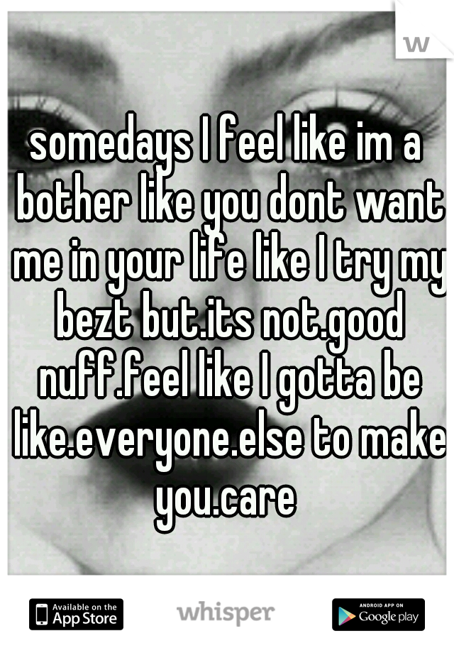 somedays I feel like im a bother like you dont want me in your life like I try my bezt but.its not.good nuff.feel like I gotta be like.everyone.else to make you.care 