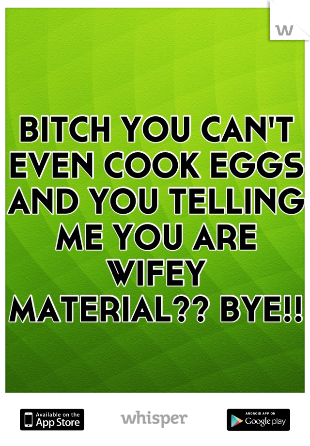 BITCH YOU CAN'T EVEN COOK EGGS AND YOU TELLING ME YOU ARE WIFEY MATERIAL?? BYE!!