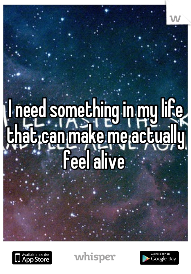 I need something in my life that can make me actually feel alive 