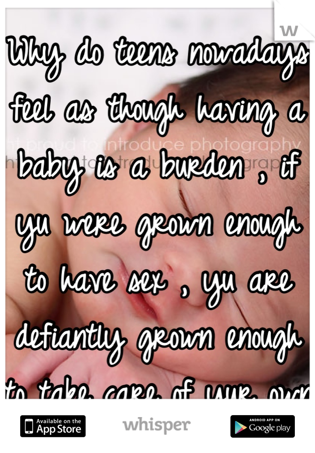 Why do teens nowadays feel as though having a baby is a burden , if yu were grown enough to have sex , yu are defiantly grown enough to take care of yur own  