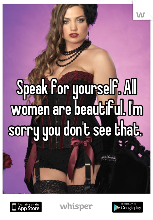 Speak for yourself. All women are beautiful. I'm sorry you don't see that. 