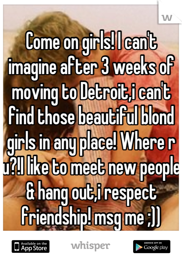 Come on girls! I can't imagine after 3 weeks of moving to Detroit,i can't find those beautiful blond girls in any place! Where r u?!I like to meet new people & hang out,i respect friendship! msg me ;))