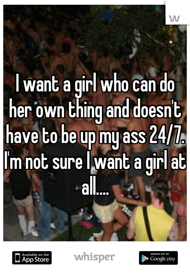 I want a girl who can do her own thing and doesn't have to be up my ass 24/7.  I'm not sure I want a girl at all....