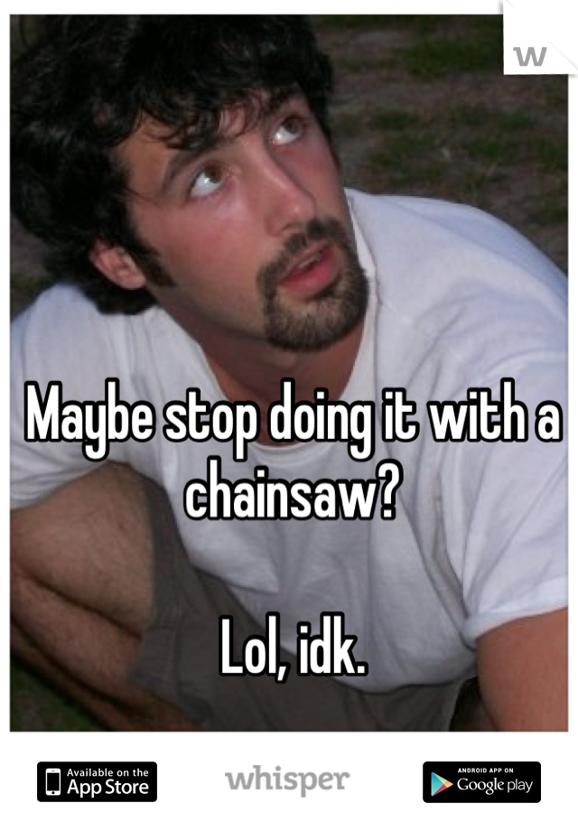 Maybe stop doing it with a chainsaw?

Lol, idk.