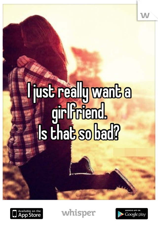 I just really want a girlfriend.
Is that so bad?