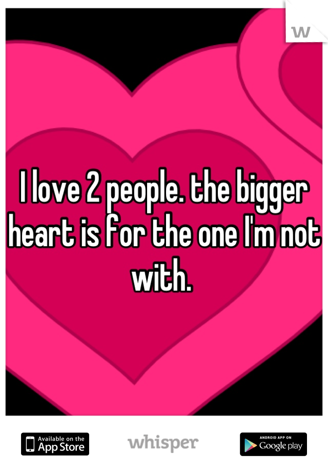 I love 2 people. the bigger heart is for the one I'm not with. 