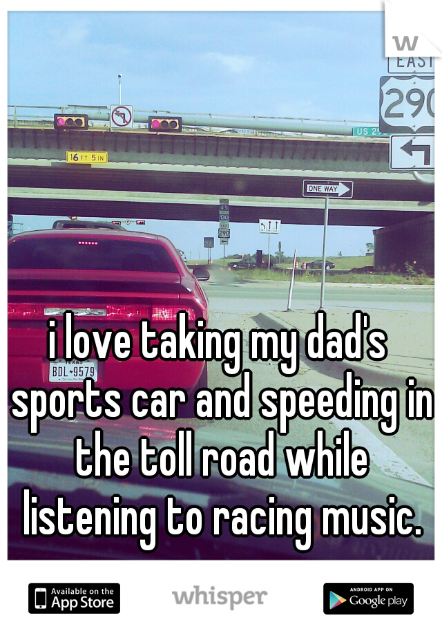 i love taking my dad's sports car and speeding in the toll road while listening to racing music.