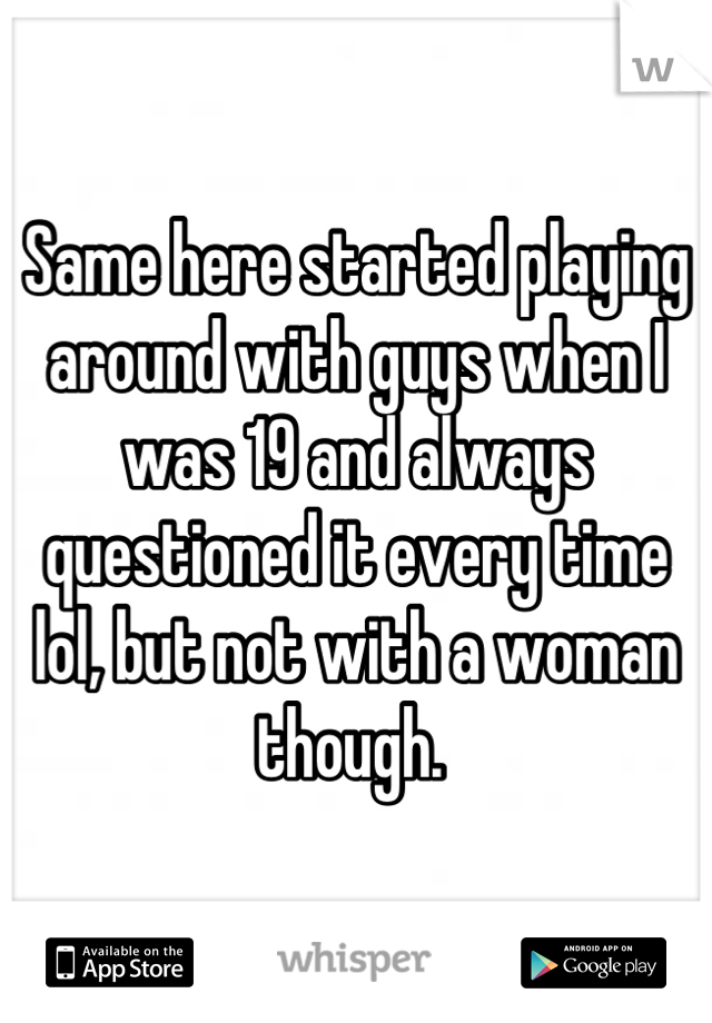 Same here started playing around with guys when I was 19 and always questioned it every time lol, but not with a woman though. 