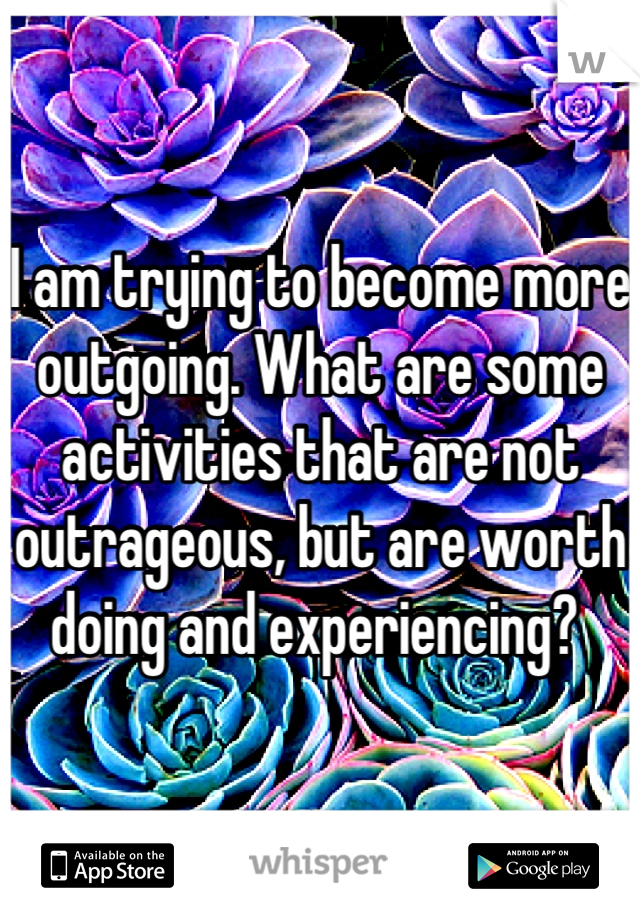 I am trying to become more outgoing. What are some activities that are not outrageous, but are worth doing and experiencing? 