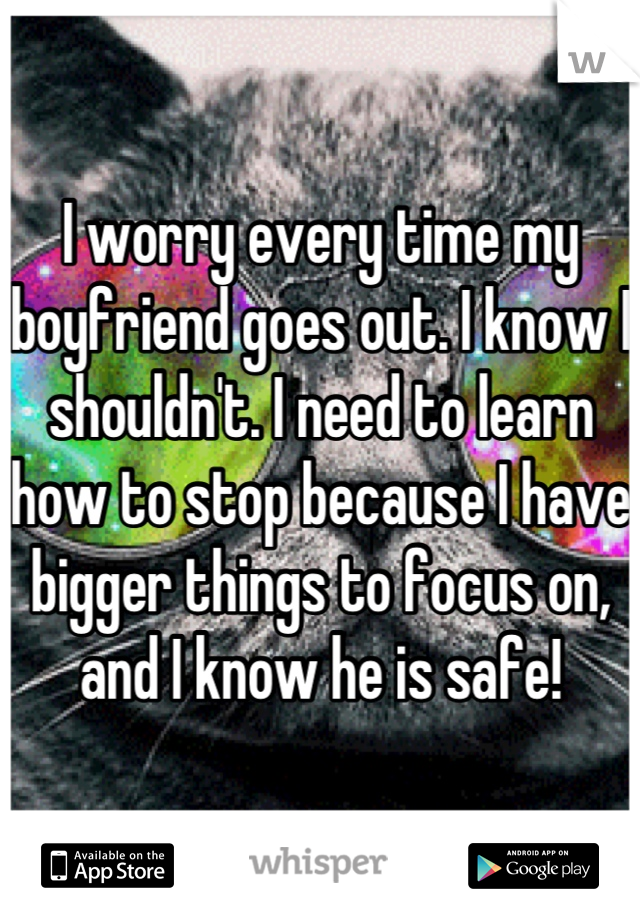 I worry every time my boyfriend goes out. I know I shouldn't. I need to learn how to stop because I have bigger things to focus on, and I know he is safe!