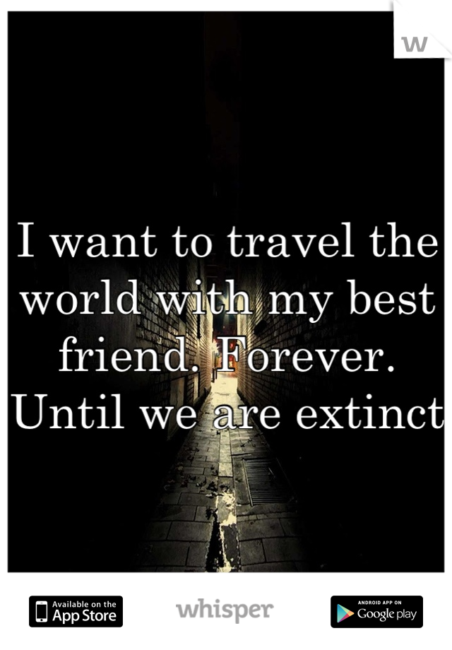 I want to travel the world with my best friend. Forever. Until we are extinct 