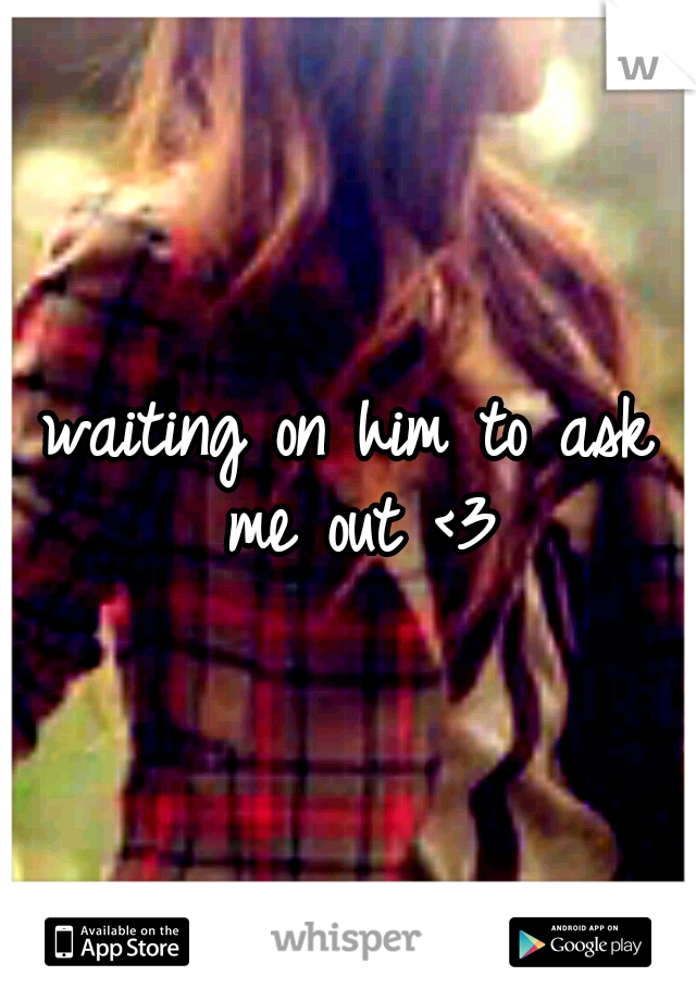 waiting on him to ask me out <3