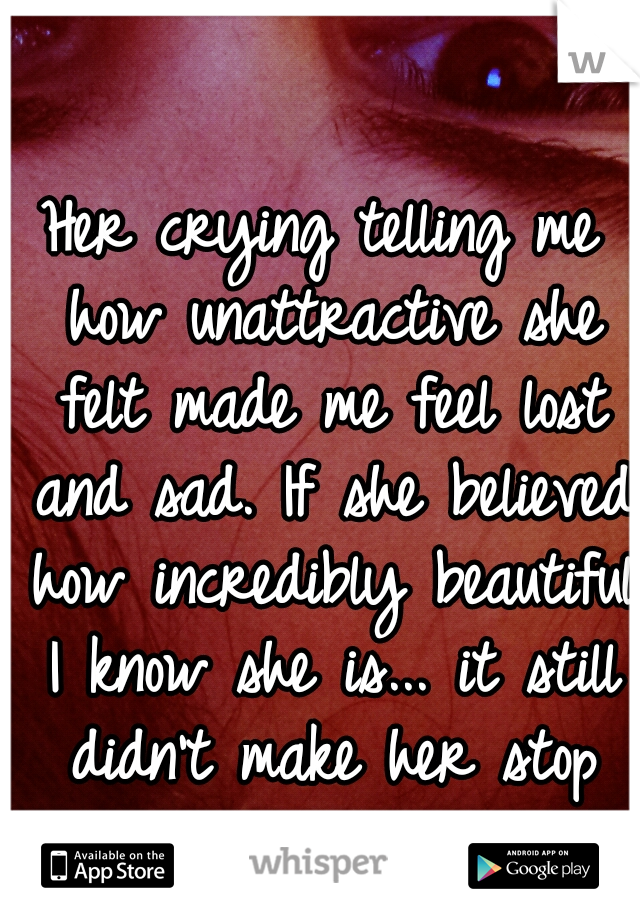 Her crying telling me how unattractive she felt made me feel lost and sad. If she believed how incredibly beautiful I know she is... it still didn't make her stop weeping.