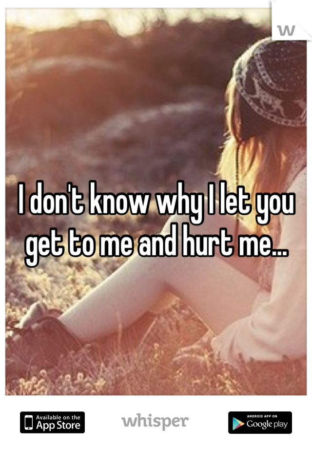 I don't know why I let you get to me and hurt me...