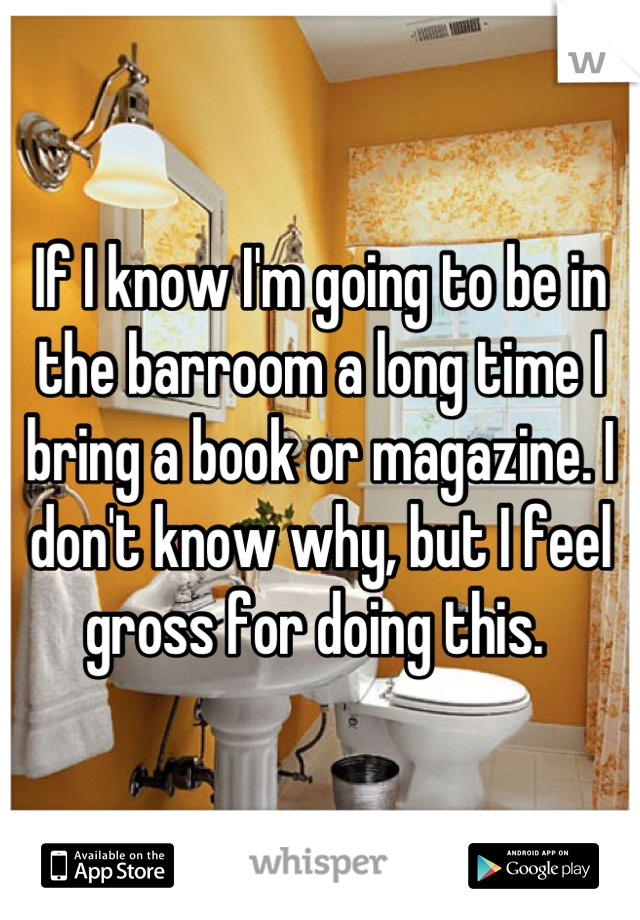 If I know I'm going to be in the barroom a long time I bring a book or magazine. I don't know why, but I feel gross for doing this. 