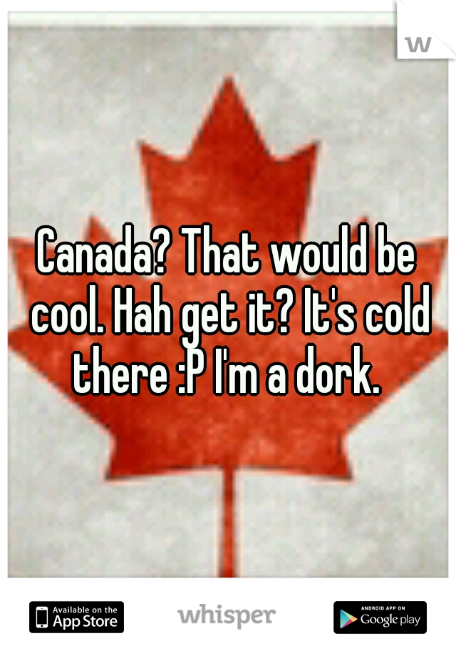 Canada? That would be cool. Hah get it? It's cold there :P I'm a dork. 