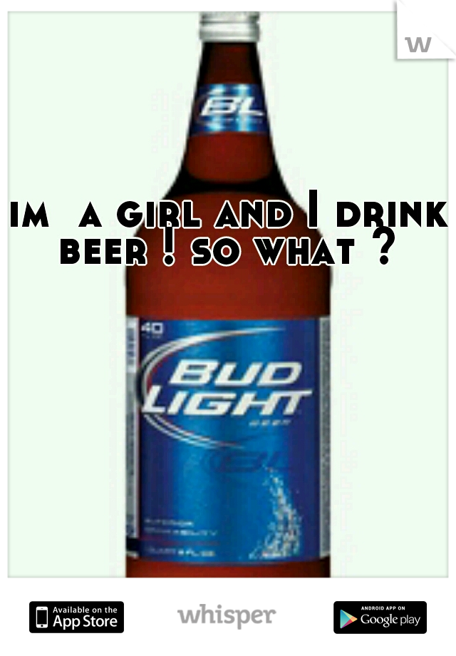 im  a girl and I drink beer ! so what ? 