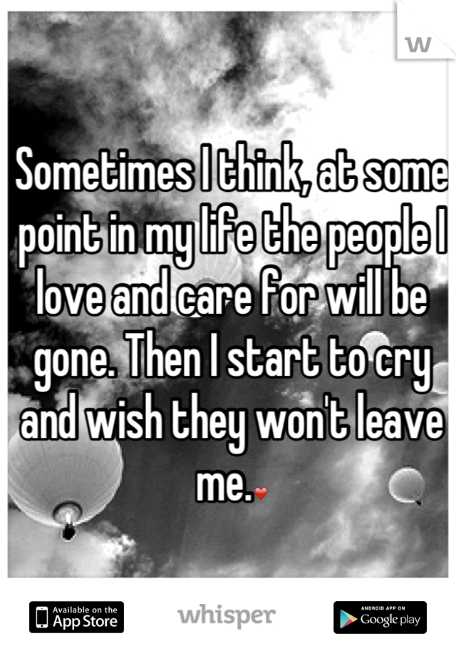 Sometimes I think, at some point in my life the people I love and care for will be gone. Then I start to cry and wish they won't leave me.❤