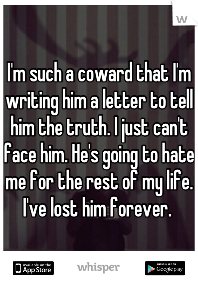 I'm such a coward that I'm writing him a letter to tell him the truth. I just can't face him. He's going to hate me for the rest of my life. I've lost him forever. 