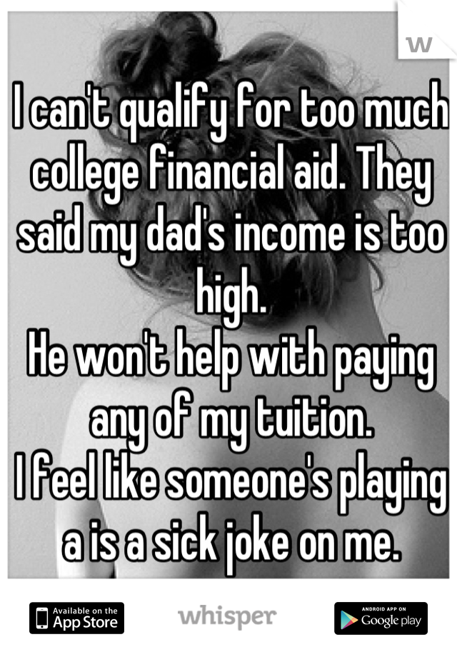 I can't qualify for too much college financial aid. They said my dad's income is too high.
He won't help with paying any of my tuition.
I feel like someone's playing a is a sick joke on me.