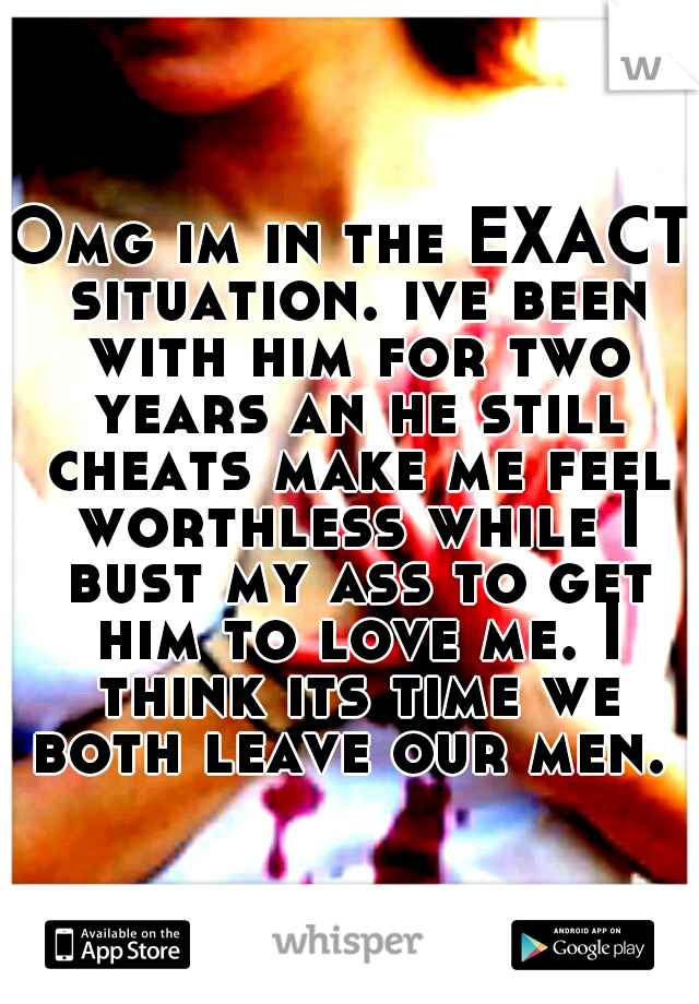 Omg im in the EXACT situation. ive been with him for two years an he still cheats make me feel worthless while I bust my ass to get him to love me. I think its time we both leave our men. 