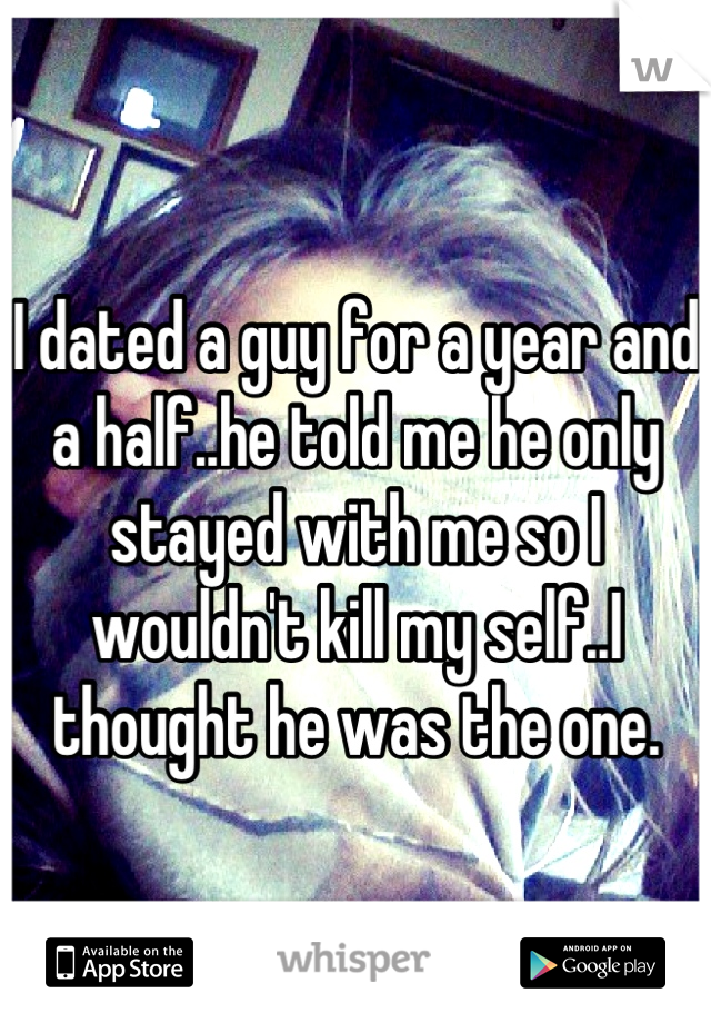 I dated a guy for a year and a half..he told me he only stayed with me so I wouldn't kill my self..I thought he was the one.